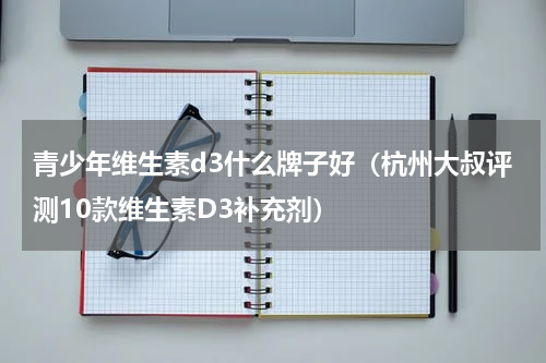 青少年维生素d3什么牌子好（杭州大叔评测10款维生素D3补充剂）