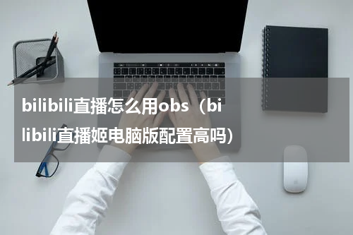 bilibili直播怎么用obs（bilibili直播姬电脑版配置高吗）