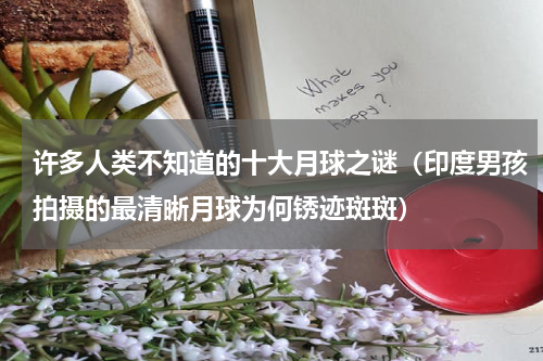 许多人类不知道的十大月球之谜（印度男孩拍摄的最清晰月球为何锈迹斑斑）