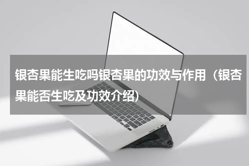 银杏果能生吃吗银杏果的功效与作用（银杏果能否生吃及功效介绍）