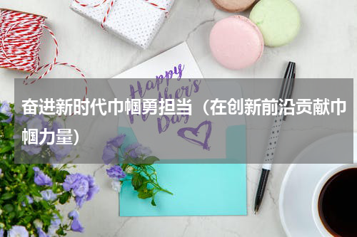 奋进新时代巾帼勇担当（在创新前沿贡献巾帼力量）
