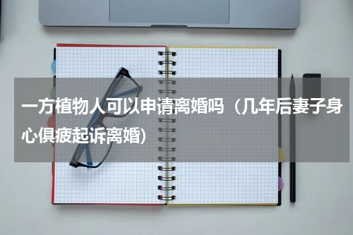 一方植物人可以申请离婚吗（几年后妻子身心俱疲起诉离婚）