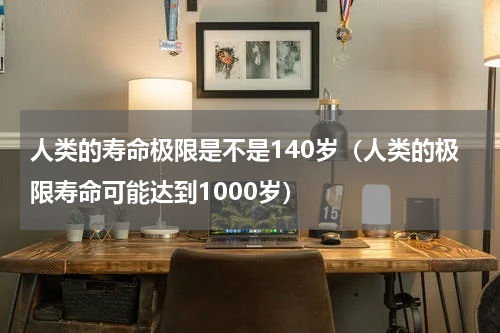 人类的寿命极限是不是140岁（人类的极限寿命可能达到1000岁）