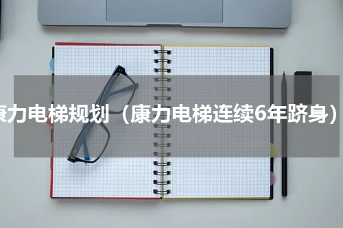 康力电梯规划（康力电梯连续6年跻身）