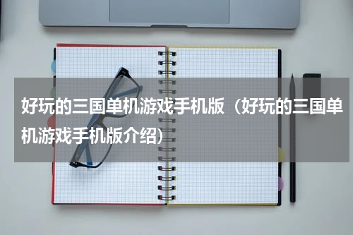 好玩的三国单机游戏手机版（好玩的三国单机游戏手机版介绍）