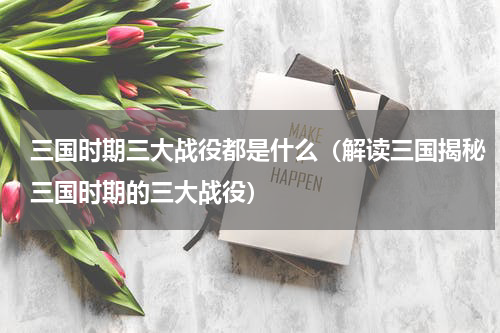 三国时期三大战役都是什么（解读三国揭秘三国时期的三大战役）