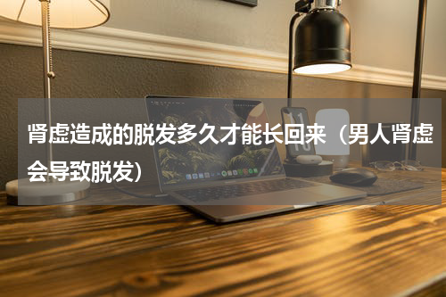 肾虚造成的脱发多久才能长回来（男人肾虚会导致脱发）