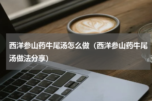 西洋参山药牛尾汤怎么做（西洋参山药牛尾汤做法分享）