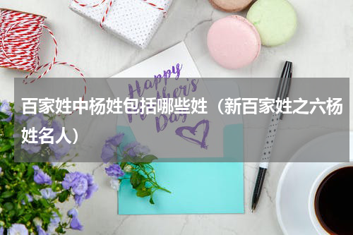百家姓中杨姓包括哪些姓（新百家姓之六杨姓名人）
