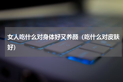 女人吃什么对身体好又养颜（吃什么对皮肤好）
