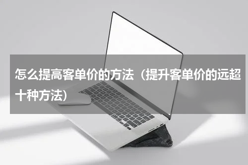 怎么提高客单价的方法（提升客单价的远超十种方法）