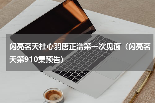闪亮茗天杜心羽唐正浩第一次见面（闪亮茗天第910集预告）