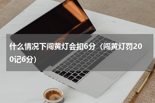 什么情况下闯黄灯会扣6分（闯黄灯罚200记6分）