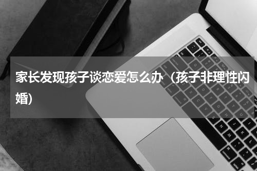家长发现孩子谈恋爱怎么办（孩子非理性闪婚）