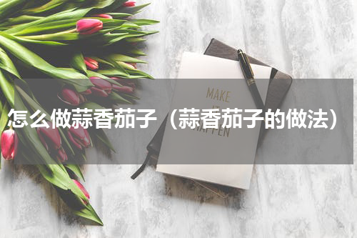 怎么做蒜香茄子（蒜香茄子的做法）