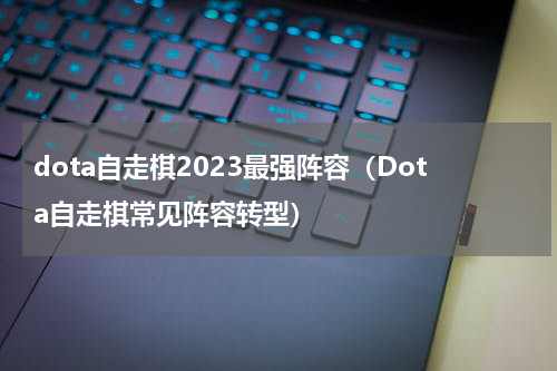 dota自走棋2023最强阵容（Dota自走棋常见阵容转型）