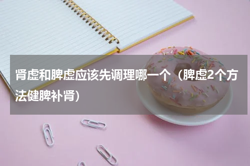 肾虚和脾虚应该先调理哪一个（脾虚2个方法健脾补肾）