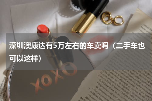 深圳澳康达有5万左右的车卖吗（二手车也可以这样）