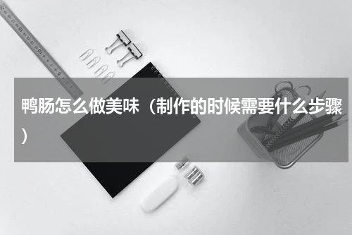 鸭肠怎么做美味（制作的时候需要什么步骤）