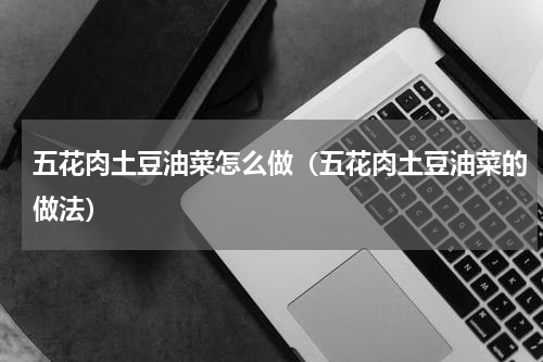 五花肉土豆油菜怎么做（五花肉土豆油菜的做法）