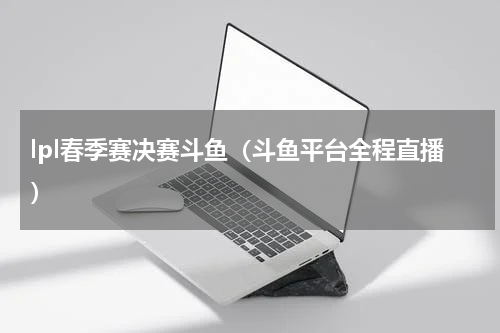 lpl春季赛决赛斗鱼（斗鱼平台全程直播）