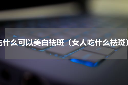 吃什么可以美白祛斑（女人吃什么祛斑）