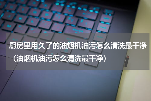 厨房里用久了的油烟机油污怎么清洗最干净（油烟机油污怎么清洗最干净）