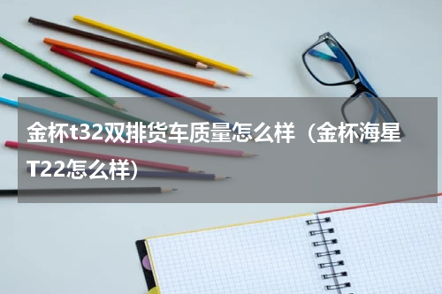 金杯t32双排货车质量怎么样（金杯海星T22怎么样）
