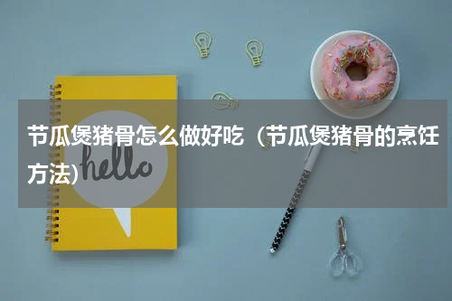 节瓜煲猪骨怎么做好吃（节瓜煲猪骨的烹饪方法）