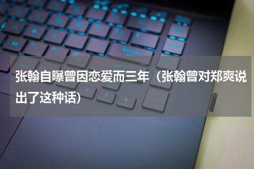 张翰自曝曾因恋爱而三年（张翰曾对郑爽说出了这种话）