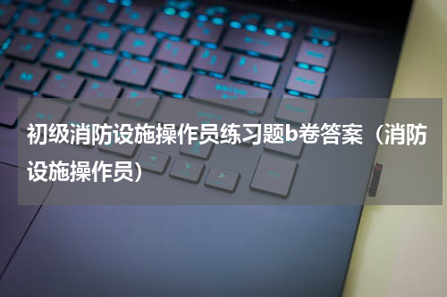 初级消防设施操作员练习题b卷答案（消防设施操作员）
