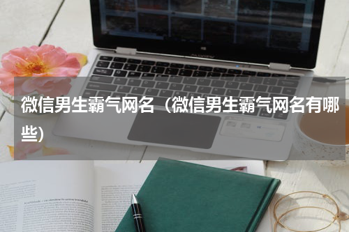 微信男生霸气网名（微信男生霸气网名有哪些）