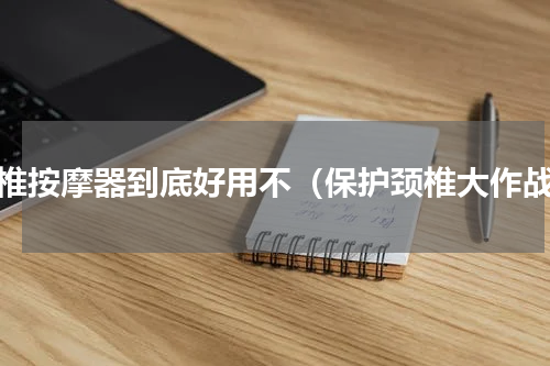 颈椎按摩器到底好用不（保护颈椎大作战）
