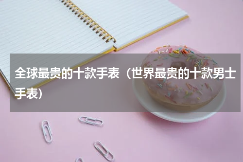 全球最贵的十款手表（世界最贵的十款男士手表）
