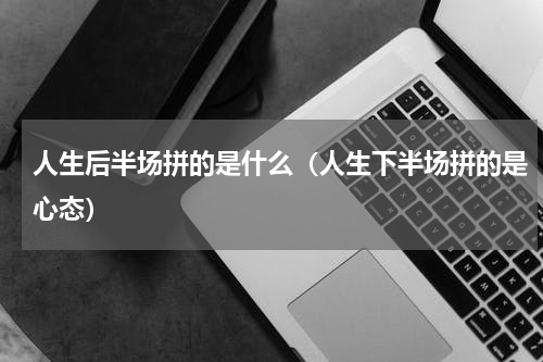 人生后半场拼的是什么（人生下半场拼的是心态）