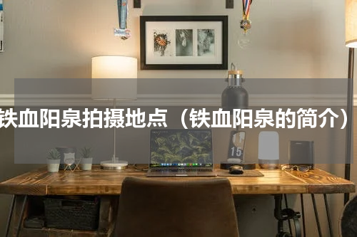 铁血阳泉拍摄地点（铁血阳泉的简介）