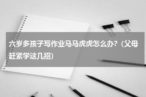 六岁多孩子写作业马马虎虎怎么办?（父母赶紧学这几招）