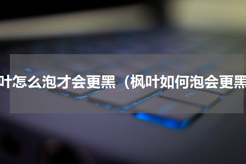 枫叶怎么泡才会更黑（枫叶如何泡会更黑）
