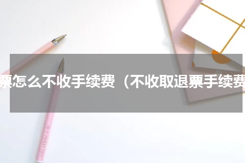 退票怎么不收手续费（不收取退票手续费）