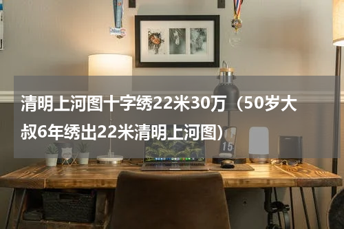 清明上河图十字绣22米30万（50岁大叔6年绣出22米清明上河图）