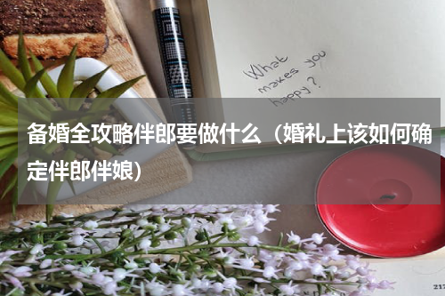 备婚全攻略伴郎要做什么（婚礼上该如何确定伴郎伴娘）