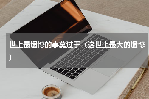 世上最遗憾的事莫过于（这世上最大的遗憾）