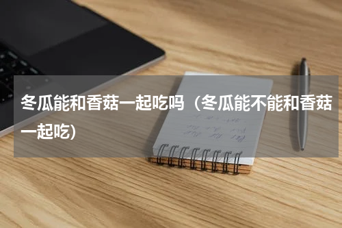 冬瓜能和香菇一起吃吗（冬瓜能不能和香菇一起吃）