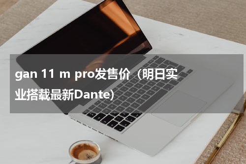 gan 11 m pro发售价（明日实业搭载最新Dante）
