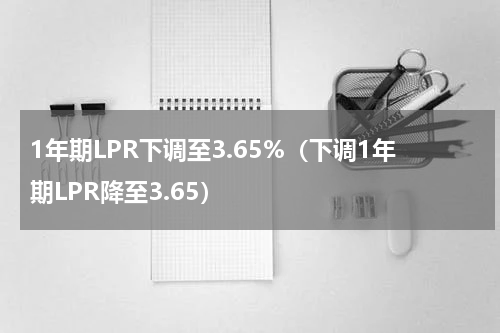 1年期LPR下调至3.65%（下调1年期LPR降至3.65）
