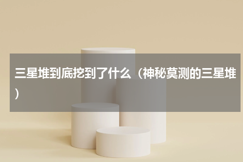 三星堆到底挖到了什么（神秘莫测的三星堆）