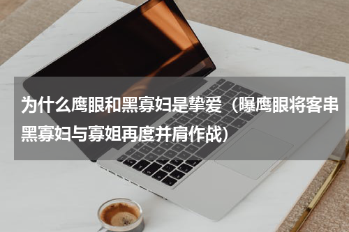 为什么鹰眼和黑寡妇是挚爱（曝鹰眼将客串黑寡妇与寡姐再度并肩作战）
