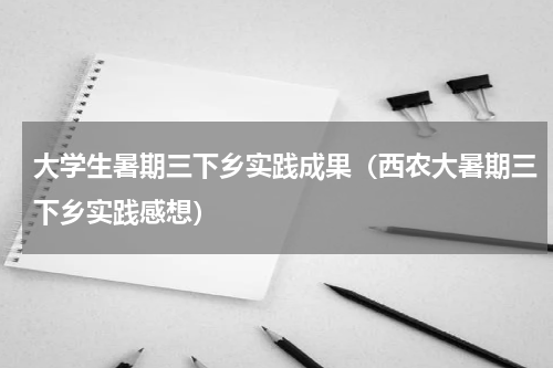 大学生暑期三下乡实践成果（西农大暑期三下乡实践感想）