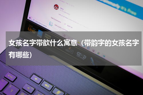女孩名字带歆什么寓意（带韵字的女孩名字有哪些）