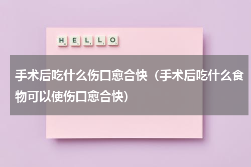 手术后吃什么伤口愈合快（手术后吃什么食物可以使伤口愈合快）